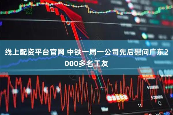 线上配资平台官网 中铁一局一公司先后慰问广东2000多名工友