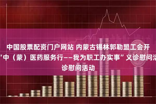 中国股票配资门户网站 内蒙古锡林郭勒盟工会开展“中（蒙）医药服务行——我为职工办实事”义诊慰问活动