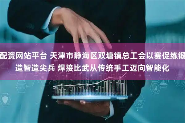配资网站平台 天津市静海区双塘镇总工会以赛促练锻造智造尖兵 焊接比武从传统手工迈向智能化