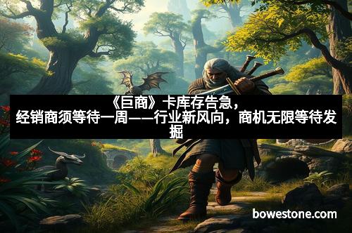 《巨商》卡库存告急，经销商须等待一周——行业新风向，商机无限等待发掘